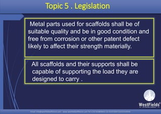 Email: info@westfieldsoffshore.com - www.westfieldsoffshore.com Tel.+233 503806661 (0) 501550047(0)501549944Email: info@westfieldsoffshore.com - www.westfieldsoffshore.com Tel.+233 503806661 (0) 501550047(0)501549944
Topic 5 . Legislation
Metal parts used for scaffolds shall be of
suitable quality and be in good condition and
free from corrosion or other patent defect
likely to affect their strength materially.
All scaffolds and their supports shall be
capable of supporting the load they are
designed to carry .
 