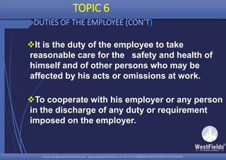 Email: info@westfieldsoffshore.com - www.westfieldsoffshore.com Tel.+233 503806661 (0) 501550047(0)501549944Email: info@westfieldsoffshore.com - www.westfieldsoffshore.com Tel.+233 503806661 (0) 501550047(0)501549944
TOPIC 6
DUTIES OF THE EMPLOYEE (CON’T)
It is the duty of the employee to take
reasonable care for the safety and health of
himself and of other persons who may be
affected by his acts or omissions at work.
To cooperate with his employer or any person
in the discharge of any duty or requirement
imposed on the employer.
 