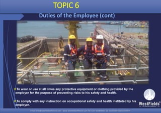 Email: info@westfieldsoffshore.com - www.westfieldsoffshore.com Tel.+233 503806661 (0) 501550047(0)501549944Email: info@westfieldsoffshore.com - www.westfieldsoffshore.com Tel.+233 503806661 (0) 501550047(0)501549944
TOPIC 6
Duties of the Employee (cont)
To wear or use at all times any protective equipment or clothing provided by the
employer for the purpose of preventing risks to his safety and health.
To comply with any instruction on occupational safety and health instituted by his
employer.
 