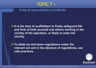 Email: info@westfieldsoffshore.com - www.westfieldsoffshore.com Tel.+233 503806661 (0) 501550047(0)501549944Email: info@westfieldsoffshore.com - www.westfieldsoffshore.com Tel.+233 503806661 (0) 501550047(0)501549944
 It is the duty of scaffolders to firstly safeguard life
and limb of both yourself and others working in the
vicinity of the operation, or likely to enter the
vicinity.
 To abide by laid down regulations under the
relevant act and in the absence of regulations, use
safe practices.
TOPIC 7 –
Duties & responsibilities of Scaffolder
 
