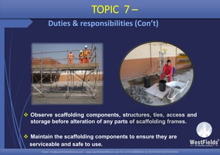 Email: info@westfieldsoffshore.com - www.westfieldsoffshore.com Tel.+233 503806661 (0) 501550047(0)501549944Email: info@westfieldsoffshore.com - www.westfieldsoffshore.com Tel.+233 503806661 (0) 501550047(0)501549944
 Observe scaffolding components, structures, ties, access and
storage before alteration of any parts of scaffolding frames.
 Maintain the scaffolding components to ensure they are
serviceable and safe to use.
TOPIC 7 –
Duties & responsibilities (Con’t)
 
