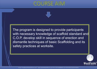 Email: info@westfieldsoffshore.com - www.westfieldsoffshore.com Tel.+233 503806661 (0) 501550047(0)501549944Email: info@westfieldsoffshore.com - www.westfieldsoffshore.com Tel.+233 503806661 (0) 501550047(0)501549944
The program is designed to provide participants
with necessary knowledge of scaffold standard and
C.O.P, develop skill in sequence of erection and
dismantle techniques of basic Scaffolding and its
safety practices at worksite.
 