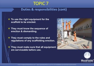 Email: info@westfieldsoffshore.com - www.westfieldsoffshore.com Tel.+233 503806661 (0) 501550047(0)501549944Email: info@westfieldsoffshore.com - www.westfieldsoffshore.com Tel.+233 503806661 (0) 501550047(0)501549944
 To use the right equipment for the
scaffold to be erected.
 They must know the sequence of
erection & dismantling.
 They must comply to the rules and
regulations of any scaffolding erection.
 They must make sure that all equipment
are serviceable before use.
TOPIC 7
Duties & responsibilities (cont)
 