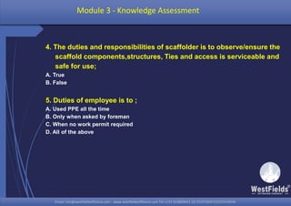Email: info@westfieldsoffshore.com - www.westfieldsoffshore.com Tel.+233 503806661 (0) 501550047(0)501549944Email: info@westfieldsoffshore.com - www.westfieldsoffshore.com Tel.+233 503806661 (0) 501550047(0)501549944
4. The duties and responsibilities of scaffolder is to observe/ensure the
scaffold components,structures, Ties and access is serviceable and
safe for use;
A. True
B. False
5. Duties of employee is to ;
A. Used PPE all the time
B. Only when asked by foreman
C. When no work permit required
D. All of the above
Module 3 - Knowledge Assessment
 