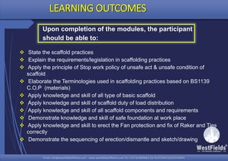 Email: info@westfieldsoffshore.com - www.westfieldsoffshore.com Tel.+233 503806661 (0) 501550047(0)501549944Email: info@westfieldsoffshore.com - www.westfieldsoffshore.com Tel.+233 503806661 (0) 501550047(0)501549944
 State the scaffold practices
 Explain the requirements/legislation in scaffolding practices
 Apply the principle of Stop work policy of unsafe act & unsafe condition of
scaffold
 Elaborate the Terminologies used in scaffolding practices based on BS1139
C.O.P (materials)
 Apply knowledge and skill of all type of basic scaffold
 Apply knowledge and skill of scaffold duty of load distribution
 Apply knowledge and skill of all scaffold components and requirements
 Demonstrate knowledge and skill of safe foundation at work place
 Apply knowledge and skill to erect the Fan protection and fix of Raker and Ties
correctly
 Demonstrate the sequencing of erection/dismantle and sketch/drawing
LEARNING OUTCOMES
Upon completion of the modules, the participant
should be able to:
 