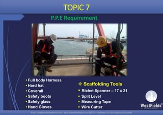 Email: info@westfieldsoffshore.com - www.westfieldsoffshore.com Tel.+233 503806661 (0) 501550047(0)501549944Email: info@westfieldsoffshore.com - www.westfieldsoffshore.com Tel.+233 503806661 (0) 501550047(0)501549944
 Scaffolding Tools
 Richet Spanner – 17 x 21
 Split Level
 Measuring Tape
 Wire Cutter
TOPIC 7
P.P.E Requirement
Full body Harness
Hard hat
Coverall
Safety boots
Safety glass
Hand Gloves
 