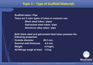 Email: info@westfieldsoffshore.com - www.westfieldsoffshore.com Tel.+233 503806661 (0) 501550047(0)501549944Email: info@westfieldsoffshore.com - www.westfieldsoffshore.com Tel.+233 503806661 (0) 501550047(0)501549944
Topic 1 – Type of Scaffold Materials
Scaffold tubes / Pipe
There are 3 main types of tubes in common use:
Black steel tubes / pipes
Galvanized steel tubes / pipe
Aluminum alloy tubes / pipe
Both black steel and galvanized steel tubes possess the
following properties:
Outside diameter 48.3 mm.
Nominal wall thickness 4.0 mm.
Weight 4.4 kg/m.
All fittings weigh at least 1.0 kg.
 