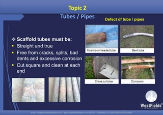Email: info@westfieldsoffshore.com - www.westfieldsoffshore.com Tel.+233 503806661 (0) 501550047(0)501549944Email: info@westfieldsoffshore.com - www.westfieldsoffshore.com Tel.+233 503806661 (0) 501550047(0)501549944
Topic 2
Tubes / Pipes
 Scaffold tubes must be:
 Straight and true
 Free from cracks, splits, bad
dents and excessive corrosion
 Cut square and clean at each
end
Defect of tube / pipes
 