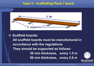 Email: info@westfieldsoffshore.com - www.westfieldsoffshore.com Tel.+233 503806661 (0) 501550047(0)501549944Email: info@westfieldsoffshore.com - www.westfieldsoffshore.com Tel.+233 503806661 (0) 501550047(0)501549944
 Scaffold boards:
All scaffold boards must be manufactured in
accordance with the regulations
They should be supported as follows:
38 mm thickness, every 1.5 m
50 mm thickness, every 2.6 m
Topic 3 – Scaffolding Plank / board
 