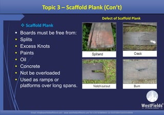 Email: info@westfieldsoffshore.com - www.westfieldsoffshore.com Tel.+233 503806661 (0) 501550047(0)501549944Email: info@westfieldsoffshore.com - www.westfieldsoffshore.com Tel.+233 503806661 (0) 501550047(0)501549944
 Boards must be free from:
 Splits
 Excess Knots
 Paints
 Oil
 Concrete
 Not be overloaded
 Used as ramps or
platforms over long spans.
Topic 3 – Scaffold Plank (Con’t)
 Scaffold Plank
Defect of Scaffold Plank
 