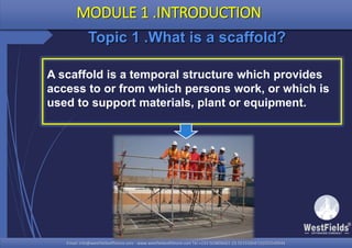 Email: info@westfieldsoffshore.com - www.westfieldsoffshore.com Tel.+233 503806661 (0) 501550047(0)501549944Email: info@westfieldsoffshore.com - www.westfieldsoffshore.com Tel.+233 503806661 (0) 501550047(0)501549944
Topic 1 .What is a scaffold?
A scaffold is a temporal structure which provides
access to or from which persons work, or which is
used to support materials, plant or equipment.
MODULE 1 .INTRODUCTION
 