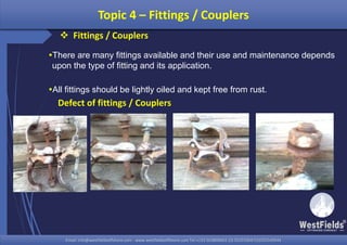 Email: info@westfieldsoffshore.com - www.westfieldsoffshore.com Tel.+233 503806661 (0) 501550047(0)501549944Email: info@westfieldsoffshore.com - www.westfieldsoffshore.com Tel.+233 503806661 (0) 501550047(0)501549944
There are many fittings available and their use and maintenance depends
upon the type of fitting and its application.
All fittings should be lightly oiled and kept free from rust.
Topic 4 – Fittings / Couplers
Defect of fittings / Couplers
 Fittings / Couplers
 