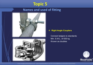 Email: info@westfieldsoffshore.com - www.westfieldsoffshore.com Tel.+233 503806661 (0) 501550047(0)501549944Email: info@westfieldsoffshore.com - www.westfieldsoffshore.com Tel.+233 503806661 (0) 501550047(0)501549944
Topic 5
Names and used of fitting
 Right Angle Couplers
Connect ledgers to standards
Min. S.W.L. of 635 kg
Known as doubles
 