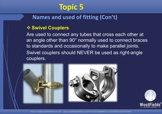 Email: info@westfieldsoffshore.com - www.westfieldsoffshore.com Tel.+233 503806661 (0) 501550047(0)501549944Email: info@westfieldsoffshore.com - www.westfieldsoffshore.com Tel.+233 503806661 (0) 501550047(0)501549944
 Swivel Couplers
Are used to connect any tubes that cross each other at
an angle other than 90° normally used to connect braces
to standards and occasionally to make parallel joints.
Swivel couplers should NEVER be used as right-angle
couplers.
Topic 5
Names and used of fitting (Con’t)
 