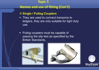 Email: info@westfieldsoffshore.com - www.westfieldsoffshore.com Tel.+233 503806661 (0) 501550047(0)501549944Email: info@westfieldsoffshore.com - www.westfieldsoffshore.com Tel.+233 503806661 (0) 501550047(0)501549944
 Single / Putlog Couplers
 They are used to connect transoms to
ledgers, they are only suitable for light duty
use.
 Putlog couplers must be capable of
passing the slip test as specified by the
British Standards.
Topic 5
Names and use of fitting (Con’t)
 