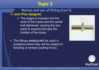 Email: info@westfieldsoffshore.com - www.westfieldsoffshore.com Tel.+233 503806661 (0) 501550047(0)501549944Email: info@westfieldsoffshore.com - www.westfieldsoffshore.com Tel.+233 503806661 (0) 501550047(0)501549944
 Joint Pins (Spigots)
 The spigot is inserted into the
ends of the tubes and the center
bolt tightened, causing the two
parts to expend and grip the
insides of the tubes.
 The fittings SHOULD NOT be used in
positions where they will be subject to
bending or tension (pulling force).
Topic 5
Names and use of fitting (Con’t)
 