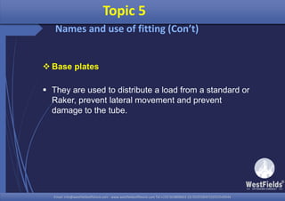 Email: info@westfieldsoffshore.com - www.westfieldsoffshore.com Tel.+233 503806661 (0) 501550047(0)501549944Email: info@westfieldsoffshore.com - www.westfieldsoffshore.com Tel.+233 503806661 (0) 501550047(0)501549944
 Base plates
 They are used to distribute a load from a standard or
Raker, prevent lateral movement and prevent
damage to the tube.
Topic 5
Names and use of fitting (Con’t)
 