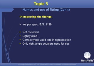 Email: info@westfieldsoffshore.com - www.westfieldsoffshore.com Tel.+233 503806661 (0) 501550047(0)501549944Email: info@westfieldsoffshore.com - www.westfieldsoffshore.com Tel.+233 503806661 (0) 501550047(0)501549944
 Inspecting the fittings:
 As per spec. B.S. 1139
 Not corroded
 Lightly oiled
 Correct types used and in right position
 Only right angle couplers used for ties
Topic 5
Names and use of fitting (Con’t)
 