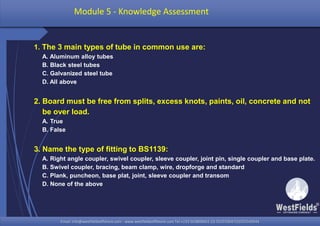 Email: info@westfieldsoffshore.com - www.westfieldsoffshore.com Tel.+233 503806661 (0) 501550047(0)501549944Email: info@westfieldsoffshore.com - www.westfieldsoffshore.com Tel.+233 503806661 (0) 501550047(0)501549944
1. The 3 main types of tube in common use are:
A. Aluminum alloy tubes
B. Black steel tubes
C. Galvanized steel tube
D. All above
2. Board must be free from splits, excess knots, paints, oil, concrete and not
be over load.
A. True
B. False
3. Name the type of fitting to BS1139:
A. Right angle coupler, swivel coupler, sleeve coupler, joint pin, single coupler and base plate.
B. Swivel coupler, bracing, beam clamp, wire, dropforge and standard
C. Plank, puncheon, base plat, joint, sleeve coupler and transom
D. None of the above
Module 5 - Knowledge Assessment
 