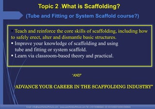 Email: info@westfieldsoffshore.com - www.westfieldsoffshore.com Tel.+233 503806661 (0) 501550047(0)501549944
 Teach and reinforce the core skills of scaffolding, including how
to safely erect, alter and dismantle basic structures.
 Improve your knowledge of scaffolding and using
tube and fitting or system scaffold.
 Learn via classroom-based theory and practical.
Topic 2 .What is Scaffolding?
“ADVANCE YOUR CAREER IN THE SCAFFOLDING INDUSTRY”
“AND”
(Tube and Fitting or System Scaffold course?)
 