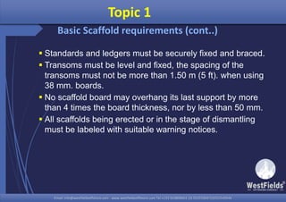 Email: info@westfieldsoffshore.com - www.westfieldsoffshore.com Tel.+233 503806661 (0) 501550047(0)501549944Email: info@westfieldsoffshore.com - www.westfieldsoffshore.com Tel.+233 503806661 (0) 501550047(0)501549944
 Standards and ledgers must be securely fixed and braced.
 Transoms must be level and fixed, the spacing of the
transoms must not be more than 1.50 m (5 ft). when using
38 mm. boards.
 No scaffold board may overhang its last support by more
than 4 times the board thickness, nor by less than 50 mm.
 All scaffolds being erected or in the stage of dismantling
must be labeled with suitable warning notices.
Topic 1
Basic Scaffold requirements (cont..)
 