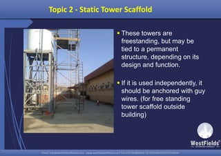 Email: info@westfieldsoffshore.com - www.westfieldsoffshore.com Tel.+233 503806661 (0) 501550047(0)501549944Email: info@westfieldsoffshore.com - www.westfieldsoffshore.com Tel.+233 503806661 (0) 501550047(0)501549944
Topic 2 - Static Tower Scaffold
 These towers are
freestanding, but may be
tied to a permanent
structure, depending on its
design and function.
 If it is used independently, it
should be anchored with guy
wires. (for free standing
tower scaffold outside
building)
 