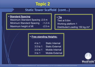 Email: info@westfieldsoffshore.com - www.westfieldsoffshore.com Tel.+233 503806661 (0) 501550047(0)501549944Email: info@westfieldsoffshore.com - www.westfieldsoffshore.com Tel.+233 503806661 (0) 501550047(0)501549944
 Standard Spacing
Maximum Standard Spacing -2.5 m
Minimum Standard Spacing -1.2 m
Maximum height of lift -2.5 m
Topic 2
Static Tower Scaffold (cont...)
 Free standing Heights:
4 to 1 Static Internal
3.5 to 1 Static External
3.5 to 1 Mobile Internal
3 to 1 Mobile External
 Tie
Tied at 9.6m
Working platform 1
Distributed Loading 150 kg./m²
 