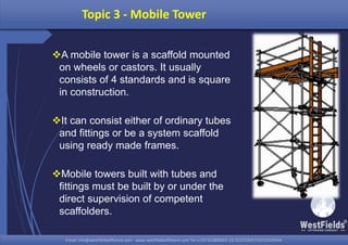 Email: info@westfieldsoffshore.com - www.westfieldsoffshore.com Tel.+233 503806661 (0) 501550047(0)501549944Email: info@westfieldsoffshore.com - www.westfieldsoffshore.com Tel.+233 503806661 (0) 501550047(0)501549944
A mobile tower is a scaffold mounted
on wheels or castors. It usually
consists of 4 standards and is square
in construction.
It can consist either of ordinary tubes
and fittings or be a system scaffold
using ready made frames.
Mobile towers built with tubes and
fittings must be built by or under the
direct supervision of competent
scaffolders.
Topic 3 - Mobile Tower
 