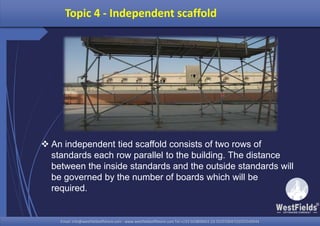 Email: info@westfieldsoffshore.com - www.westfieldsoffshore.com Tel.+233 503806661 (0) 501550047(0)501549944Email: info@westfieldsoffshore.com - www.westfieldsoffshore.com Tel.+233 503806661 (0) 501550047(0)501549944
Topic 4 - Independent scaffold
 An independent tied scaffold consists of two rows of
standards each row parallel to the building. The distance
between the inside standards and the outside standards will
be governed by the number of boards which will be
required.
 
