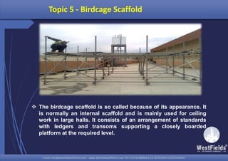 Email: info@westfieldsoffshore.com - www.westfieldsoffshore.com Tel.+233 503806661 (0) 501550047(0)501549944Email: info@westfieldsoffshore.com - www.westfieldsoffshore.com Tel.+233 503806661 (0) 501550047(0)501549944
Topic 5 - Birdcage Scaffold
 The birdcage scaffold is so called because of its appearance. It
is normally an internal scaffold and is mainly used for ceiling
work in large halls. It consists of an arrangement of standards
with ledgers and transoms supporting a closely boarded
platform at the required level.
 