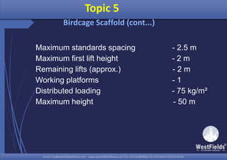 Email: info@westfieldsoffshore.com - www.westfieldsoffshore.com Tel.+233 503806661 (0) 501550047(0)501549944Email: info@westfieldsoffshore.com - www.westfieldsoffshore.com Tel.+233 503806661 (0) 501550047(0)501549944
Topic 5
Birdcage Scaffold (cont...)
Maximum standards spacing - 2.5 m
Maximum first lift height - 2 m
Remaining lifts (approx.) - 2 m
Working platforms - 1
Distributed loading - 75 kg/m²
Maximum height - 50 m
 