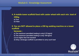 Email: info@westfieldsoffshore.com - www.westfieldsoffshore.com Tel.+233 503806661 (0) 501550047(0)501549944Email: info@westfieldsoffshore.com - www.westfieldsoffshore.com Tel.+233 503806661 (0) 501550047(0)501549944
4. A mobile tower scaffold fixed with caster wheel with each min. load of
250kg
a) True
b) False
5. You are NOT allowed to place a 250 kg welding machine on a tower
scaffold
because ;
a) The maximum permitted loading is only 0.75 kg/m2
b) The maximum permitted loading is only 150 kg/m2
c) It is higher than the handrail
d) Only a birdcage scaffold is permitted to carry such load
Module 6 - Knowledge Assessment
 