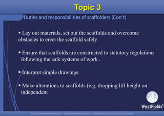 Email: info@westfieldsoffshore.com - www.westfieldsoffshore.com Tel.+233 503806661 (0) 501550047(0)501549944Email: info@westfieldsoffshore.com - www.westfieldsoffshore.com Tel.+233 503806661 (0) 501550047(0)501549944
Topic 3
Duties and responsibilities of scaffolders (Con’t)
 Lay out materials, set out the scaffolds and overcome
obstacles to erect the scaffold safely
 Ensure that scaffolds are constructed to statutory regulations
following the safe systems of work .
 Interpret simple drawings
 Make alterations to scaffolds (e.g. dropping lift height on
independent
 