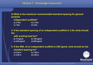 Email: info@westfieldsoffshore.com - www.westfieldsoffshore.com Tel.+233 503806661 (0) 501550047(0)501549944Email: info@westfieldsoffshore.com - www.westfieldsoffshore.com Tel.+233 503806661 (0) 501550047(0)501549944
3) What is the maximum recommended standard spacing for general
purpose
independent scaffold?
a) 2.70m b) 2.10m
c) 1.8m d) 2.0m
4. If the standard spacing of an independent scaffold is 2.5m what should
the
safe working load be?:
a) 75 kg/m2 b) 150 kg/m2
c) 0.50 kg/m2 d) 200 kg/m2
5. If the SWL of an independent scaffold is 250 kg/m2, what should be the
standard spacing be?
a) 2.40 m b) 1.80 m
c) 3.00 m d) 2.00 m
Module 7 - Knowledge Assessment
 
