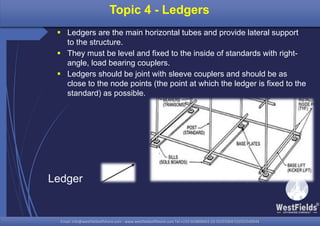 Email: info@westfieldsoffshore.com - www.westfieldsoffshore.com Tel.+233 503806661 (0) 501550047(0)501549944Email: info@westfieldsoffshore.com - www.westfieldsoffshore.com Tel.+233 503806661 (0) 501550047(0)501549944
Topic 4 - Ledgers
 Ledgers are the main horizontal tubes and provide lateral support
to the structure.
 They must be level and fixed to the inside of standards with right-
angle, load bearing couplers.
 Ledgers should be joint with sleeve couplers and should be as
close to the node points (the point at which the ledger is fixed to the
standard) as possible.
Ledger
 