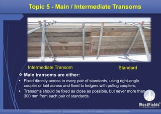 Email: info@westfieldsoffshore.com - www.westfieldsoffshore.com Tel.+233 503806661 (0) 501550047(0)501549944Email: info@westfieldsoffshore.com - www.westfieldsoffshore.com Tel.+233 503806661 (0) 501550047(0)501549944
Topic 5 - Main / Intermediate Transoms
 Main transoms are either:
 Fixed directly across to every pair of standards, using right-angle
coupler or laid across and fixed to ledgers with putlog couplers.
 Transoms should be fixed as close as possible, but never more than
300 mm from each pair of standards.
StandardIntermediate Transom
Main Transom
 