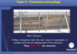 Email: info@westfieldsoffshore.com - www.westfieldsoffshore.com Tel.+233 503806661 (0) 501550047(0)501549944Email: info@westfieldsoffshore.com - www.westfieldsoffshore.com Tel.+233 503806661 (0) 501550047(0)501549944
Topic 6 - Transoms and putlogs
 Main transoms hold the two rows of standards in
position and are an integral part of the structure.
They MUST NOT be removed.
Main Transom
 