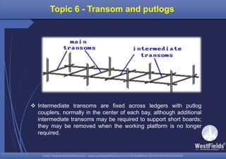Email: info@westfieldsoffshore.com - www.westfieldsoffshore.com Tel.+233 503806661 (0) 501550047(0)501549944Email: info@westfieldsoffshore.com - www.westfieldsoffshore.com Tel.+233 503806661 (0) 501550047(0)501549944
Topic 6 - Transom and putlogs
 Intermediate transoms are fixed across ledgers with putlog
couplers, normally in the center of each bay, although additional
intermediate transoms may be required to support short boards;
they may be removed when the working platform is no longer
required.
 
