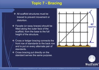 Email: info@westfieldsoffshore.com - www.westfieldsoffshore.com Tel.+233 503806661 (0) 501550047(0)501549944Email: info@westfieldsoffshore.com - www.westfieldsoffshore.com Tel.+233 503806661 (0) 501550047(0)501549944
Topic 7 - Bracing
 All scaffold structures must be
braced to prevent movement or
distortion.
 Facade (or sway braces) should be
fitted along the outer face of the
scaffold, from the base to the full
height of the structure.
 Cross or ledger bracing connects the
front row of standards to the back row
and is put on every alternate pair of
standards.
 Cross bracing put directly on the
standard serves the same purpose.
 