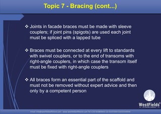 Email: info@westfieldsoffshore.com - www.westfieldsoffshore.com Tel.+233 503806661 (0) 501550047(0)501549944Email: info@westfieldsoffshore.com - www.westfieldsoffshore.com Tel.+233 503806661 (0) 501550047(0)501549944
Topic 7 - Bracing (cont...)
 Joints in facade braces must be made with sleeve
couplers; if joint pins (spigots) are used each joint
must be spliced with a lapped tube
 Braces must be connected at every lift to standards
with swivel couplers, or to the end of transoms with
right-angle couplers, in which case the transom itself
must be fixed with right-angle couplers
 All braces form an essential part of the scaffold and
must not be removed without expert advice and then
only by a competent person
 