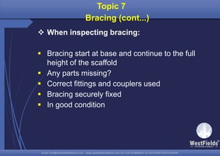 Email: info@westfieldsoffshore.com - www.westfieldsoffshore.com Tel.+233 503806661 (0) 501550047(0)501549944Email: info@westfieldsoffshore.com - www.westfieldsoffshore.com Tel.+233 503806661 (0) 501550047(0)501549944
Topic 7
Bracing (cont...)
 When inspecting bracing:
 Bracing start at base and continue to the full
height of the scaffold
 Any parts missing?
 Correct fittings and couplers used
 Bracing securely fixed
 In good condition
 