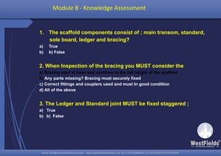 Email: info@westfieldsoffshore.com - www.westfieldsoffshore.com Tel.+233 503806661 (0) 501550047(0)501549944Email: info@westfieldsoffshore.com - www.westfieldsoffshore.com Tel.+233 503806661 (0) 501550047(0)501549944
1. The scaffold components consist of ; main transom, standard,
sole board, ledger and bracing?
a) True
b) b) False
2. When Inspection of the bracing you MUST consider the
a) Bracing start at base and continue to the full height of the scaffold
b) Any parts missing? Bracing must securely fixed
c) Correct fittings and couplers used and must In good condition
d) All of the above
3. The Ledger and Standard joint MUST be fixed staggered ;
a) True
b) b) False
Module 8 - Knowledge Assessment
 