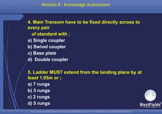 Email: info@westfieldsoffshore.com - www.westfieldsoffshore.com Tel.+233 503806661 (0) 501550047(0)501549944Email: info@westfieldsoffshore.com - www.westfieldsoffshore.com Tel.+233 503806661 (0) 501550047(0)501549944
4. Main Transom have to be fixed directly across to
every pair
of standard with ;
a) Single coupler
b) Swivel coupler
c) Base plate
d) Double coupler
5. Ladder MUST extend from the landing place by at
least 1.05m or ;
a) 7 rungs
b) 3 rungs
c) 2 rungs
d) 5 rungs
Module 8 - Knowledge Assessment
 