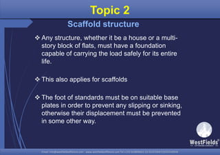 Email: info@westfieldsoffshore.com - www.westfieldsoffshore.com Tel.+233 503806661 (0) 501550047(0)501549944Email: info@westfieldsoffshore.com - www.westfieldsoffshore.com Tel.+233 503806661 (0) 501550047(0)501549944
 Any structure, whether it be a house or a multi-
story block of flats, must have a foundation
capable of carrying the load safely for its entire
life.
 This also applies for scaffolds
 The foot of standards must be on suitable base
plates in order to prevent any slipping or sinking,
otherwise their displacement must be prevented
in some other way.
Topic 2
Scaffold structure
 