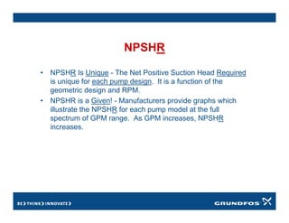 NPSHR
• NPSHR Is Unique - The Net Positive Suction Head Required
is unique for each pump design. It is a function of the
geometric design and RPM.
• NPSHR is a Given! - Manufacturers provide graphs which
illustrate the NPSHR for each pump model at the full
spectrum of GPM range. As GPM increases, NPSHR
increases.
 