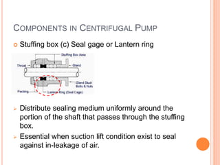 COMPONENTS IN CENTRIFUGAL PUMP
 Stuffing box (c) Seal gage or Lantern ring
 Distribute sealing medium uniformly around the
portion of the shaft that passes through the stuffing
box.
 Essential when suction lift condition exist to seal
against in-leakage of air.
 