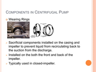 COMPONENTS IN CENTRIFUGAL PUMP
 Wearing Rings
 Sacrificial components installed on the casing and
impeller to prevent liquid from recirculating back to
the suction from the discharge.
 Installed on the both the front and back of the
impeller.
 Typically used in closed-impeller.
 