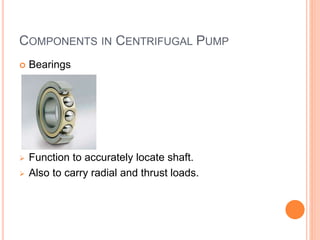 COMPONENTS IN CENTRIFUGAL PUMP
 Bearings
 Function to accurately locate shaft.
 Also to carry radial and thrust loads.
 