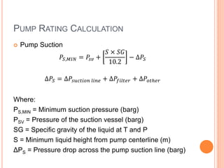 PUMP RATING CALCULATION
 Pump Suction
𝑃𝑆,𝑀𝐼𝑁 = 𝑃𝑠𝑣 +
𝑆 × 𝑆𝐺
10.2
− ∆𝑃𝑆
∆𝑃𝑆 = ∆𝑃𝑠𝑢𝑐𝑡𝑖𝑜𝑛 𝑙𝑖𝑛𝑒 + ∆𝑃𝑓𝑖𝑙𝑡𝑒𝑟 + ∆𝑃𝑜𝑡ℎ𝑒𝑟
Where:
PS,MIN = Minimum suction pressure (barg)
PSV = Pressure of the suction vessel (barg)
SG = Specific gravity of the liquid at T and P
S = Minimum liquid height from pump centerline (m)
ΔPS = Pressure drop across the pump suction line (barg)
 