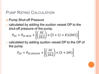 PUMP RATING CALCULATION
 Pump Shut-off Pressure
 calculated by adding the suction vessel OP to the
shut-off pressure of the pump.
𝑃𝑆𝑂 = 𝑃𝑆𝑉,𝑀𝐴𝑋 +
𝑆𝐺
10.2
× 𝑆 + 1 + 𝐾 𝐷𝐻
 calculated by adding suction vessel DP to the OP of
the pump
𝑃𝑆𝑂 = 𝑃𝑆𝑉,𝐷𝐸𝑆𝐼𝐺𝑁 +
𝑆𝐺
10.2
× 𝑆 + 𝐷𝐻
 